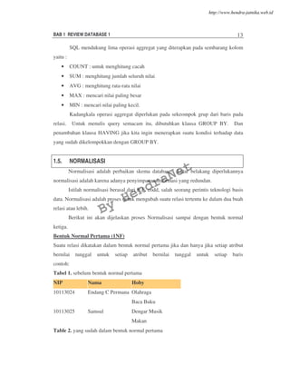 BAB 1 REVIEW DATABASE 1 13
SQL mendukung lima operasi aggregat yang diterapkan pada sembarang kolom
yaitu :
• COUNT : untuk menghitung cacah
• SUM : menghitung jumlah seluruh nilai
• AVG : menghitung rata-rata nilai
• MAX : mencari nilai paling besar
• MIN : mencari nilai paling kecil.
Kadangkala operasi aggregat diperlukan pada sekeompok grup dari baris pada
relasi. Untuk menulis query semacam itu, dibutuhkan klausa GROUP BY. Dan
penambahan klausa HAVING jika kita ingin menerapkan suatu kondisi terhadap data
yang sudah dikelompokkan dengan GROUP BY.
1.5. NORMALISASI
Normalisasi adalah perbaikan skema database. Latar belakang diperlukannya
normalisasi adalah karena adanya penyimpanan informasi yang redundan.
Istilah normalisasi berasal dari E.F. codd, salah seorang perintis teknologi basis
data. Normalisasi adalah proses untuk mengubah suatu relasi tertentu ke dalam dua buah
relasi atau lebih.
Berikut ini akan dijelaskan proses Normalisasi sampai dengan bentuk normal
ketiga.
Bentuk Normal Pertama (1NF)
Suatu relasi dikatakan dalam bentuk normal pertama jika dan hanya jika setiap atribut
bernilai tunggal untuk setiap atribut bernilai tunggal untuk setiap baris
contoh:
Tabel 1. sebelum bentuk normal pertama
NIP Nama Hoby
10113024 Endang C Permana Olahraga
Baca Buku
10113025 Samsul Dengar Musik
Makan
Table 2. yang sudah dalam bentuk normal pertama
By
HendraNet
http://www.hendra-jatnika.web.id
 