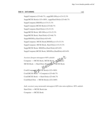 BAB 10 DATA MINING 140
Supp(Computer)=2/3=66.7%, supp(MS Office)=1/3=33.3%
Supp(MCSE Book)=3/3=100%, supp(Hard Disk)=2/3=66.7%
Supp(Computer,MSOffice)=1/3=33.3%
Supp(Computer,MCSE Book)=2/3=66.7%
Supp(Computer,Hard Disk)=1/3=33.3%
Supp(MCSE Book, MS Office)=1/3=33.3%
Supp(MCSE Book, Hard Disk)=2/3=66.7%
Supp(MSOffice,Hard Disk)=0/3=0%
Supp(Computer, MCSE Book,MSOffice)=1/3=33.3%
Supp(Computer, MCSE Book, Hard Disk)=1/3=33.3%
Supp(MCSE Book, MSOffice,Hard Disk)=0/3=0%
Supp(Computer,MCSE Book, MSOffice,HardDisk)=0/3=0%
Asosiasi dengan minsupport 60% adalah:
Computer MCSE Book, MCSE Book Computer
MCSE Book Hard Disk, Hard Disk MCSE Book
Conf(Computer MCSE Book)=2/2=100%
Conf(MCSE Book Computer)=2/3=66.7%
Conf(MCSE Book Hard Disk)=2/3=66.7%
Conf(Hard Disk MCSE Book)=2/2=100%
Jadi, asosiasi yang memenuhi minsupport 60% dan minconfidence 80% adalah:
Hard Disk MCSE Book dan
Computer MCSE Book
By
HendraNet
http://www.hendra-jatnika.web.id
 