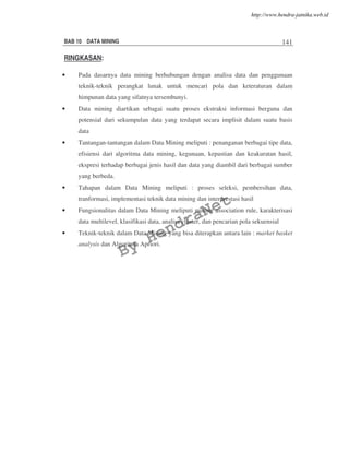 BAB 10 DATA MINING 141
RINGKASAN:
• Pada dasarnya data mining berhubungan dengan analisa data dan penggunaan
teknik-teknik perangkat lunak untuk mencari pola dan keteraturan dalam
himpunan data yang sifatnya tersembunyi.
• Data mining diartikan sebagai suatu proses ekstraksi informasi berguna dan
potensial dari sekumpulan data yang terdapat secara implisit dalam suatu basis
data
• Tantangan-tantangan dalam Data Mining meliputi : penanganan berbagai tipe data,
efisiensi dari algoritma data mining, kegunaan, kepastian dan keakuratan hasil,
ekspresi terhadap berbagai jenis hasil dan data yang diambil dari berbagai sumber
yang berbeda.
• Tahapan dalam Data Mining meliputi : proses seleksi, pembersihan data,
tranformasi, implementasi teknik data mining dan interprestasi hasil
• Fungsionalitas dalam Data Mining meliputi mining association rule, karakterisasi
data multilevel, klasifikasi data, analisa cluster, dan pencarian pola sekuensial
• Teknik-teknik dalam Data Mining yang bisa diterapkan antara lain : market basket
analysis dan Algoritma Apriori.
By
HendraNet
http://www.hendra-jatnika.web.id
 