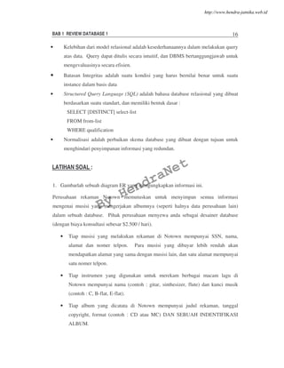 BAB 1 REVIEW DATABASE 1 16
• Kelebihan dari model relasional adalah kesederhanaannya dalam melakukan query
atas data. Query dapat ditulis secara intuitif, dan DBMS bertanggungjawab untuk
mengevaluasinya secara efisien.
• Batasan Integritas adalah suatu kondisi yang harus bernilai benar untuk suatu
instance dalam basis data
• Structured Query Language (SQL) adalah bahasa database relasional yang dibuat
berdasarkan suatu standart, dan memiliki bentuk dasar :
SELECT [DISTINCT] select-list
FROM from-list
WHERE qualification
• Normalisasi adalah perbaikan skema database yang dibuat dengan tujuan untuk
menghindari penyimpanan informasi yang redundan.
LATIHAN SOAL :
1. Gambarlah sebuah diagram ER yang mengungkapkan informasi ini.
Perusahaan rekaman Notown memutuskan untuk menyimpan semua informasi
mengenai musisi yang mengerjakan albumnya (seperti halnya data perusahaan lain)
dalam sebuah database. Pihak perusahaan menyewa anda sebagai desainer database
(dengan biaya konsultasi sebesar $2.500 / hari).
• Tiap musisi yang melakukan rekaman di Notown mempunyai SSN, nama,
alamat dan nomer telpon. Para musisi yang dibayar lebih rendah akan
mendapatkan alamat yang sama dengan musisi lain, dan satu alamat mempunyai
satu nomer telpon.
• Tiap instrumen yang digunakan untuk merekam berbagai macam lagu di
Notown mempunyai nama (contoh : gitar, sinthesizer, flute) dan kunci musik
(contoh : C, B-flat, E-flat).
• Tiap album yang dicatata di Notown mempunyai judul rekaman, tanggal
copyright, format (contoh : CD atau MC) DAN SEBUAH INDENTIFIKASI
ALBUM.
By
HendraNet
http://www.hendra-jatnika.web.id
 