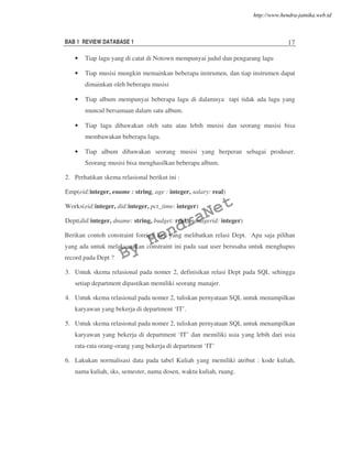 BAB 1 REVIEW DATABASE 1 17
• Tiap lagu yang di catat di Notown mempunyai judul dan pengarang lagu
• Tiap musisi mungkin memainkan beberapa instrumen, dan tiap instrumen dapat
dimainkan oleh beberapa musisi
• Tiap album mempunyai beberapa lagu di dalamnya tapi tidak ada lagu yang
muncul bersamaan dalam satu album.
• Tiap lagu dibawakan oleh satu atau lebih musisi dan seorang musisi bisa
membawakan beberapa lagu.
• Tiap album dibawakan seorang musisi yang berperan sebagai produser.
Seorang musisi bisa menghasilkan beberapa album.
2. Perhatikan skema relasional berikut ini :
Emp(eid:integer, ename : string, age : integer, salary: real)
Works(eid:integer, did:integer, pct_time: integer)
Dept(did:integer, dname: string, budget: real, managerid: integer)
Berikan contoh constraint foreign key yang melibatkan relasi Dept. Apa saja pilihan
yang ada untuk melaksanakan constraint ini pada saat user berusaha untuk menghapus
record pada Dept ?
3. Untuk skema relasional pada nomer 2, definisikan relasi Dept pada SQL sehingga
setiap department dipastikan memiliki seorang manajer.
4. Untuk skema relasional pada nomer 2, tuliskan pernyataan SQL untuk menampilkan
karyawan yang bekerja di department ‘IT’.
5. Untuk skema relasional pada nomer 2, tuliskan pernyataan SQL untuk menampilkan
karyawan yang bekerja di department ‘IT’ dan memiliki usia yang lebih dari usia
rata-rata orang-orang yang bekerja di department ‘IT’
6. Lakukan normalisasi data pada tabel Kuliah yang memiliki atribut : kode kuliah,
nama kuliah, sks, semester, nama dosen, waktu kuliah, ruang.
By
HendraNet
http://www.hendra-jatnika.web.id
 