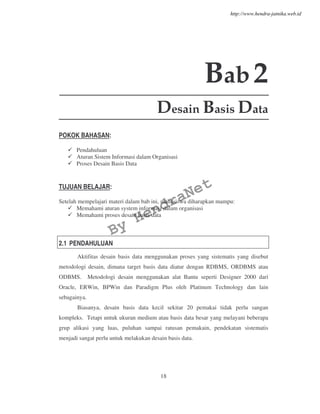 18
Bab2
Desain Basis Data
POKOK BAHASAN:
Pendahuluan
Aturan Sistem Informasi dalam Organisasi
Proses Desain Basis Data
TUJUAN BELAJAR:
Setelah mempelajari materi dalam bab ini, mahasiswa diharapkan mampu:
Memahami aturan system informasi dalam organisasi
Memahami proses desain basis data
2.1 PENDAHULUAN
Aktifitas desain basis data menggunakan proses yang sistematis yang disebut
metodologi desain, dimana target basis data diatur dengan RDBMS, ORDBMS atau
ODBMS. Metodologi desain menggunakan alat Bantu seperti Designer 2000 dari
Oracle, ERWin, BPWin dan Paradigm Plus oleh Platinum Technology dan lain
sebagainya.
Biasanya, desain basis data kecil sekitar 20 pemakai tidak perlu sangan
kompleks. Tetapi untuk ukuran medium atau basis data besar yang melayani beberapa
grup alikasi yang luas, puluhan sampai ratusan pemakain, pendekatan sistematis
menjadi sangat perlu untuk melakukan desain basis data.
By
HendraNet
http://www.hendra-jatnika.web.id
 
