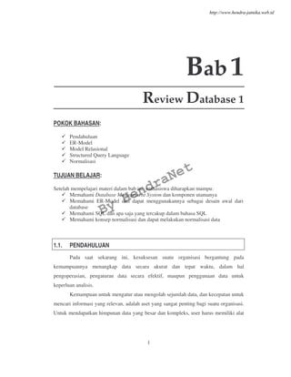 1
Bab1
Review Database 1
POKOK BAHASAN:
Pendahuluan
ER-Model
Model Relasional
Structured Query Language
Normalisasi
TUJUAN BELAJAR:
Setelah mempelajari materi dalam bab ini, mahasiswa diharapkan mampu:
Memahami Database Management System dan komponen utamanya
Memahami ER-Model dan dapat menggunakannya sebagai desain awal dari
database
Memahami SQL dan apa saja yang tercakup dalam bahasa SQL
Memahami konsep normalisasi dan dapat melakukan normalisasi data
1.1. PENDAHULUAN
Pada saat sekarang ini, kesuksesan suatu organisasi bergantung pada
kemampuannya menangkap data secara akurat dan tepat waktu, dalam hal
pengoperasian, pengaturan data secara efektif, maupun penggunaan data untuk
keperluan analisis.
Kemampuan untuk mengatur atau mengolah sejumlah data, dan kecepatan untuk
mencari informasi yang relevan, adalah aset yang sangat penting bagi suatu organisasi.
Untuk mendapatkan himpunan data yang besar dan kompleks, user harus memiliki alat
By
HendraNet
http://www.hendra-jatnika.web.id
 