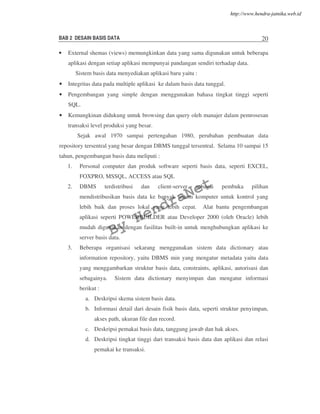 BAB 2 DESAIN BASIS DATA 20
• External shemas (views) memungkinkan data yang sama digunakan untuk beberapa
aplikasi dengan setiap aplikasi mempunyai pandangan sendiri terhadap data.
Sistem basis data menyediakan aplikasi baru yaitu :
• Integritas data pada multiple aplikasi ke dalam basis data tunggal.
• Pengembangan yang simple dengan menggunakan bahasa tingkat tinggi seperti
SQL.
• Kemungkinan didukung untuk browsing dan query oleh manajer dalam pemrosesan
transaksi level produksi yang besar.
Sejak awal 1970 sampai pertengahan 1980, perubahan pembuatan data
repository tersentral yang besar dengan DBMS tunggal tersentral. Selama 10 sampai 15
tahun, pengembangan basis data meliputi :
1. Personal computer dan produk software seperti basis data, seperti EXCEL,
FOXPRO, MSSQL, ACCESS atau SQL
2. DBMS terdistribusi dan client-server sebagai pembuka pilihan
mendistribusikan basis data ke banyak sistem komputer untuk kontrol yang
lebih baik dan proses lokal yang lebih cepat. Alat bantu pengembangan
aplikasi seperti POWERBUILDER atau Developer 2000 (oleh Oracle) lebih
mudah digunakan dengan fasilitas built-in untuk menghubungkan aplikasi ke
server basis data.
3. Beberapa organisasi sekarang menggunakan sistem data dictionary atau
information repository, yaitu DBMS min yang mengatur metadata yaitu data
yang menggambarkan struktur basis data, constraints, aplikasi, autorisasi dan
sebagainya. Sistem data dictionary menyimpan dan mengatur informasi
berikut :
a. Deskripsi skema sistem basis data.
b. Informasi detail dari desain fisik basis data, seperti struktur penyimpan,
akses path, ukuran file dan record.
c. Deskripsi pemakai basis data, tanggung jawab dan hak akses.
d. Deskripsi tingkat tinggi dari transaksi basis data dan aplikasi dan relasi
pemakai ke transaksi.
By
HendraNet
http://www.hendra-jatnika.web.id
 