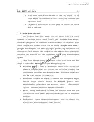 BAB 2 DESAIN BASIS DATA 21
e. Relasi antara transaksi basis data dan data item yang dirujuk. Hal ini
sangat berguna untuk menentukan transaksi mana yang diakibatkan jika
definisi data diubah
f. Penggunakan stasitik seperti frekuensi query dan transaksi dan jumlah
akses ke basis data
2.2.2 Siklus Sistem Informasi
Pada organisasi yang besar, sistem basis data adalah baigan dari sistem
informasi, di dalamnya termasi semua resource yang dilibatkan dalam koleksi,
manajemen, penggunaan dan disseminasi information resource dari organisasi. Pada
sistem komputerisasi, resoruce adalah data itu sendiri, perangkat lunak DBMS,
perangkat keras komputer siste, media penyimpan, personal yang menggunakan dan
mengatur data (DBA, pemakai akhir, dan pemakai dsb), perangkat lunak aplikasi yang
mengakses dan mengubah data dan programmer aplikasi yang mengembangkan
aplikasi.
Siklus sistem informasi disebut siklus makro, dimana siklus sistem basis data
dirujuk ke siklus mikro. Siklus makro meliputi beberapa tahap yaitu :
1. Feasibility analysis : tahap ini berhubungan dengan analisa area aplikasi
potensial, mengidentifikasi sisi ekonomi dari information gathering and
dissemination, membentuk studi keuntungan awal, menentukan kompleksitas
data dan proses, mengatur prioritas aplikasi.
2. Requirement collection and analysis : Kebutuhan detai dikumpulkan dengan
interaksi dengan pemakai potensial dan kelompok pemakai untuk
mengidentifikasi permasalahan dan kebutuhan khusus. Ketergantungan
aplikasi, komunikasi dan prosedur pelaporan diindetifikasi.
3. Desain : Tahanp ini mempunayi dua aspek yaitu mendesain sistem basis data
dan mendesain sistem aplikasi (program) yang menggunkaan dan memproses
basis data.
4. Implementasi : Sistem informasi diimplementasi, basisi data dibentuk dan
transaksi basis data diimplementasikan dan diujicoba.
By
HendraNet
http://www.hendra-jatnika.web.id
 