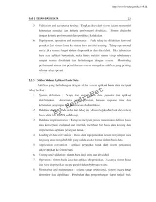 BAB 2 DESAIN BASIS DATA 22
5. Validation and acceptance testing : Tingkat akses dari sistem dalam memenuhi
kebutuhan pemakai dan kriteria performansi divalidasi. Sistem diujicoba
dengan kriteria performanisi dan spesifikasi kelakukan.
6. Deployment, operation and maintenance : Pada tahap ini dilakukan konversi
pemakai dari sistem lama ke sistem baru melalui training. Tahap operasional
mulai jika semua fungsi sistem dioperasikan dan divalidasi. Jika kebutuhan
baru atau aplikasi bertambah, maka harus melalui semua tahap sebelumnya
sampai semua divalidasi dan berhubungan dengan sistem. Monitoring
performansi sistem dan pemeliharaan sistem merupakan aktifitas yang penting
selama tahap operasi.
2.2.3 Siklus Sistem Aplikasi Basis Data
Aktifitas yang berhubungan dengan siklus sistem aplikasi basis data meliputi
tahap berikut :
1. System definition : Scope dari sistem basis data, pemakai dan aplikasi
didefinisikan. Antarmuka untuk pemakai, batasan response time dan
kebutuhan penyimpan dan pemrosesan diidentifikasi.
2. Database design : Pada akhir dari tahap ini , desain logika dan fisik dari sistem
basisi data dari DBMS sudah siap.
3. Database implementation : Tahap ini meliputi proses menentukan definisi basis
data konseptual, eksternal dan internal, membuat file basis data kosong dan
implementasi aplikasi perangkat lunak.
4. Loading or data conversion : Basis data dipopulasikan denan menyimpan data
langsung atau mengubah file yang sudah ada ke format sistem basis data.
5. Application conversion : aplikasi perangkat lunak dari sistem pendahulu
dikonversikan ke sistem baru.
6. Testing and validation : sistem baru diuji coba dan divalidasi
7. Operation : sistem basis data dan aplikasi dioperasikan. Biasanya sistem lama
dan baru dioperasikan secara paralel dalam beberapa waktu.
8. Monitoring and maintenance : selama tahap operasional, sistem secara tetap
dimonitor dan dipelihara. Perubahan dan pengembangan dapat terjadi baik
By
HendraNet
http://www.hendra-jatnika.web.id
 