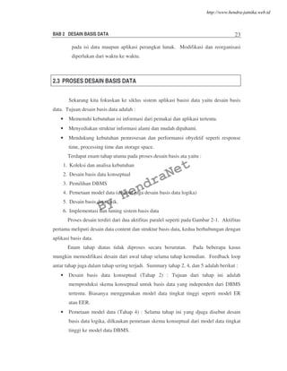 BAB 2 DESAIN BASIS DATA 23
pada isi data maupun aplikasi perangkat lunak. Modifikasi dan reorganisasi
diperlukan dari waktu ke waktu.
2.3 PROSES DESAIN BASIS DATA
Sekarang kita fokuskan ke siklus sistem aplikasi basisi data yaitu desain basis
data. Tujuan desain basis data adalah :
• Memenuhi kebutuhan isi informasi dari pemakai dan aplikasi tertentu.
• Menyediakan struktur informasi alami dan mudah dipahami.
• Mendukung kebutuhan pemrosesan dan performansi obyektif seperti response
time, processing time dan storage space.
Terdapat enam tahap utama pada proses desain basis ata yaitu :
1. Koleksi dan analisa kebutuhan
2. Desain basis data konseptual
3. Pemilihan DBMS
4. Pemetaan model data (disebut juga desain basis data logika)
5. Desain basis data fisik.
6. Implementasi dan tuning sistem basis data
Proses desain terdiri dari dua aktifitas paralel seperti pada Gambar 2-1. Aktifitas
pertama meliputi desain data content dan struktur basis data, kedua berhubungan dengan
aplikasi basis data.
Enam tahap diatas tidak diproses secara berurutan. Pada beberapa kasus
mungkin memodifikasi desain dari awal tahap selama tahap kemudian. Feedback loop
antar tahap juga dalam tahap sering terjadi. Summary tahap 2, 4, dan 5 adalah berikut :
• Desain basis data konseptual (Tahap 2) : Tujuan dari tahap ini adalah
memproduksi skema konseptual untuk basis data yang independen dari DBMS
tertentu. Biasanya menggunakan model data tingkat tinggi seperti model ER
atau EER.
• Pemetaan model data (Tahap 4) : Selama tahap ini yang djuga disebut desain
basis data logika, dilkaukan pemetaan skema konseptual dari model data tingkat
tinggi ke model data DBMS.
By
HendraNet
http://www.hendra-jatnika.web.id
 