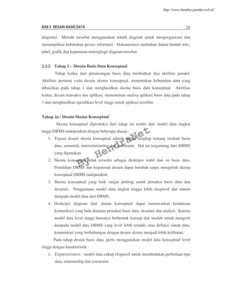BAB 2 DESAIN BASIS DATA 26
diagram). Metode tersebut menggunakan teknik diagram untuk mengorganisasi dan
menampilkan kebutuhan proses informasi. Dokumentasi tambahan dalam bentuk teks,
tabel, grafik dan keputusan melengkapi diagram tersebut.
2.3.2 Tahap 2 : Desain Basis Data Konseptual
Tahap kedua dari perancangan basis data melibatkan dua aktifitas paralel.
Aktifitas pertama yaitu desain skema konseptual, menentukan kebutuhan data yang
dihasilkan pada tahap 1 dan menghasilkan skema basis data konseptual. Aktifitas
kedua, desain transaksi dan aplikasi, menentukan analisa aplikasi basis data pada tahap
1 dan menghasilkan spesifikasi level tinggi untuk aplikasi tersebut.
Tahap 2a : Desain Skema Konseptual
Skema konseptual diproduksi dari tahap ini terdiri dari model data tingkat
tinggi DBMS-independent dengan beberapa alasan :
1. Tujuan desain skema konseptual adalah skema lengkap tentang struktur basis
data, semantik, interrelationship dan constraint. Hal ini tergantung dari DBMS
yang digunakan.
2. Skema konseptual tidak tersedia sebagai deskripsi stabil dari isi basis data.
Pemilihan DBMS dan keputusan desain dapat berubah tanpa mengubah skema
konseptual DBMS-independent.
3. Skema konseptual yang baik sangat penting untuk pemakai basis data dan
desainer. Penggunaan model data tingkat tingga lebih ekspresif dan umum
daripada model data dari DBMS.
4. Deskripsi diagram dari skema konseptual dapat menawarkan kendaraan
komunikasi yang baik diantara pemakai basis data, desainer dan analyst. Karena
model data level tinggi biasanya berbentuk konsep dan mudah untuk mengerti
daripada model data DBMS yang level lebih rendah, atau definisi sintak data,
komunikasi yang berhubungan dengan desain skema menjadi lebih kelihatan.
Pada tahap desain basis data, perlu menggunakan model data konseptual level
tinggi dengan karakteristik :
1. Expressiveness : model data cukup ekspresif untuk membedakan perbedaan tipe
data, relationship dan constraint.
By
HendraNet
http://www.hendra-jatnika.web.id
 