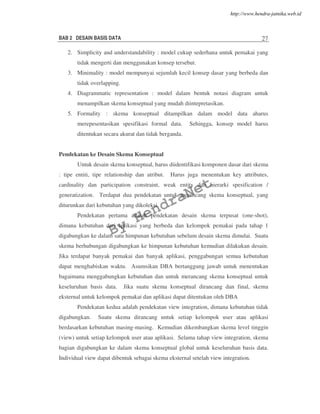 BAB 2 DESAIN BASIS DATA 27
2. Simplicity and understandability : model cukup sederhana untuk pemakai yang
tidak mengerti dan menggunakan konsep tersebut.
3. Minimality : model mempunyai sejumlah kecil konsep dasar yang berbeda dan
tidak overlapping.
4. Diagrammatic representation : model dalam bentuk notasi diagram untuk
menampilkan skema konseptual yang mudah diintepretasikan.
5. Formality : skema konseptual ditampilkan dalam model data aharus
merepesentasikan spesifikasi formal data. Sehingga, konsep model harus
ditentukan secara akurat dan tidak berganda.
Pendekatan ke Desain Skema Konseptual
Untuk desain skema konseptual, harus diidentifikasi komponen dasar dari skema
: tipe entiti, tipe relationship dan atribut. Harus juga menentukan key attributes,
cardinality dan participation constraint, weak entity dan hierarki spesification /
generatization. Terdapat dua pendekatan untuk merancang skema konseptual, yang
diturunkan dari kebutuhan yang dikoleksi.
Pendekatan pertama adalah pendekatan desain skema terpusat (one-shot),
dimana kebutuhan dari aplikasi yang berbeda dan kelompok pemakai pada tahap 1
digabungkan ke dalam satu himpunan kebutuhan sebelum desain skema dimulai. Suatu
skema berhubungan digabungkan ke himpunan kebutuhan kemudian dilakukan desain.
Jika terdapat banyak pemakai dan banyak aplikasi, penggabungan semua kebutuhan
dapat menghabiskan waktu. Asumsikan DBA bertanggung jawab untuk menentukan
bagaimana menggabungkan kebutuhan dan untuk merancang skema konseptual untuk
keseluruhan basis data. Jika suatu skema konseptual dirancang dan final, skema
eksternal untuk kelompok pemakai dan aplikasi dapat ditentukan oleh DBA
Pendekatan kedua adalah pendekatan view integration, dimana kebutuhan tidak
digabungkan. Suatu skema dirancang untuk setiap kelompok user atau aplikasi
berdasarkan kebutuhan masing-masing. Kemudian dikembangkan skema level tinggin
(view) untuk setiap kelompok user atau aplikasi. Selama tahap view integration, skema
bagian digabungkan ke dalam skema konseptual global untuk keseluruhan basis data.
Individual view dapat dibentuk sebagai skema eksternal setelah view integration.
By
HendraNet
http://www.hendra-jatnika.web.id
 