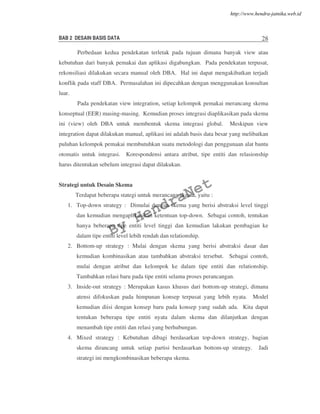 BAB 2 DESAIN BASIS DATA 28
Perbedaan kedua pendekatan terletak pada tujuan dimana banyak view atau
kebutuhan dari banyak pemakai dan aplikasi digabungkan. Pada pendekatan terpusat,
rekonsiliasi dilakukan secara manual oleh DBA. Hal ini dapat mengakibatkan terjadi
konflik pada staff DBA. Permasalahan ini dipecahkan dengan menggunakan konsultan
luar.
Pada pendekatan view integration, setiap kelompok pemakai merancang skema
konseptual (EER) masing-masing. Kemudian proses integrasi diaplikasikan pada skema
ini (view) oleh DBA untuk membentuk skema integrasi global. Meskipun view
integration dapat dilakukan manual, aplikasi ini adalah basis data besar yang melibatkan
puluhan kelompok pemakai membutuhkan suatu metodologi dan penggunaan alat bantu
otomatis untuk integrasi. Korespondensi antara atribut, tipe entiti dan relasionship
harus ditentukan sebelum integrasi dapat dilakukan.
Strategi untuk Desain Skema
Terdapat beberapa stategi untuk merancang skema, yaitu :
1. Top-down strategy : Dimulai dengan skema yang berisi abstraksi level tinggi
dan kemudian mengaplikasikan ketentuan top-down. Sebagai contoh, tentukan
hanya beberapa tipe entiti level tinggi dan kemudian lakukan pembagian ke
dalam tipe entiti level lebih rendah dan relationship.
2. Bottom-up strategy : Mulai dengan skema yang berisi abstraksi dasar dan
kemudian kombinasikan atau tambahkan abstraksi tersebut. Sebagai contoh,
mulai dengan atribut dan kelompok ke dalam tipe entiti dan relationship.
Tambahkan relasi baru pada tipe entiti selama proses perancangan.
3. Inside-out strategy : Merupakan kasus khusus dari bottom-up strategi, dimana
atensi difokuskan pada himpunan konsep terpusat yang lebih nyata. Model
kemudian diisi dengan konsep baru pada konsep yang sudah ada. Kita dapat
tentukan beberapa tipe entiti nyata dalam skema dan dilanjutkan dengan
menambah tipe entiti dan relasi yang berhubungan.
4. Mixed strategy : Kebutuhan dibagi berdasarkan top-down strategy, bagian
skema dirancang untuk setiap partisi berdasarkan bottom-up strategy. Jadi
strategi ini mengkombinasikan beberapa skema.
By
HendraNet
http://www.hendra-jatnika.web.id
 
