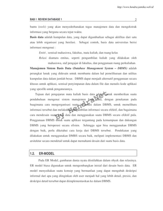 BAB 1 REVIEW DATABASE 1 2
bantu (tools) yang akan menyederhanakan tugas manajemen data dan mengekstrak
informasi yang berguna secara tepat waktu.
Basis data adalah kumpulan data, yang dapat digambarkan sebagai aktifitas dari satu
atau lebih organisasi yang berelasi. Sebagai contoh, basis data universitas berisi
informasi mengenai :
Entiti , semisal mahasiswa, fakultas, mata kuliah, dan ruang kelas
Relasi diantara entitas, seperti pengambilan kuliah yang dilakukan oleh
mahasiswa, staf pengajar di fakultas, dan penggunaan ruang perkuliahan.
Manajemen Sistem Basis Data (Database Management System – DBMS) adalah
perangkat lunak yang didesain untuk membantu dalam hal pemeliharaan dan utilitas
kumpulan data dalam jumlah besar. DBMS dapat menjadi alternatif penggunaan secara
khusus untuk aplikasi, semisal penyimpanan data dalam file dan menulis kode aplikasi
yang spesifik untuk pengaturannya.
Tujuan dari pengajaran mata kuliah basis data adalah untuk memberikan suatu
pendahuluan mengenai sistem manajemen basis data, dengan penekanan pada
baagimana cara mengorganisasi suatu informasi dalam DBMS, untuk memelihara
informasi tersebut dan melakukan pengambilan informasi secara efektif, dan bagaimana
cara mendesain suatu basis data dan menggunakan suatu DBMS secara efektif pula.
Penggunaan DBMS untuk suatu aplikasi tergantung pada kemampuan dan dukungan
DBMS yang beroperasi secara efisien. Sehingga agar bisa menggunakan DBMS
dengan baik, perlu diketahui cara kerja dari DBMS tersebut. Pendekatan yang
dilakukan untuk menggunakan DMBS secara baik, meliputi implementasi DBMS dan
arsitektur secara mendetail untuk dapat memahami desain dari suatu basis data.
1.2. ER-MODEL
Pada ER Model, gambaran dunia nyata diistilahkan dalam obyek dan relasinya.
ER model biasa digunakan untuk mengembangkan inisial dari desain basis data. ER
model menyediakan suatu konsep yang bermanfaat yang dapat mengubah deskripsi
informal dari apa yang diinginkan oleh user menjadi hal yang lebih detail, presisi, dan
deskripsi detail tersebut dapat diimplementasikan ke dalam DBMS.
By
HendraNet
http://www.hendra-jatnika.web.id
 