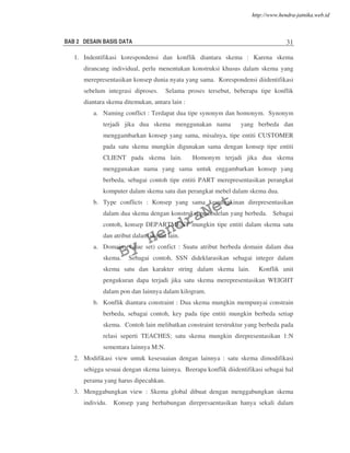 BAB 2 DESAIN BASIS DATA 31
1. Indentifikasi korespondensi dan konflik diantara skema : Karena skema
dirancang individual, perlu menentukan konstruksi khusus dalam skema yang
merepresentasikan konsep dunia nyata yang sama. Korespondensi diidentifikasi
sebelum integrasi diproses. Selama proses tersebut, beberapa tipe konflik
diantara skema ditemukan, antara lain :
a. Naming conflict : Terdapat dua tipe synonym dan homonym. Synonym
terjadi jika dua skema menggunakan nama yang berbeda dan
menggambarkan konsep yang sama, misalnya, tipe entiti CUSTOMER
pada satu skema mungkin digunakan sama dengan konsep tipe entiti
CLIENT pada skema lain. Homonym terjadi jika dua skema
menggunakan nama yang sama untuk enggambarkan konsep yang
berbeda, sebagai contoh tipe entiti PART merepresentasikan perangkat
komputer dalam skema satu dan perangkat mebel dalam skema dua.
b. Type conflicts : Konsep yang sama kemungkinan direpresentasikan
dalam dua skema dengan konstruksi pemodelan yang berbeda. Sebagai
contoh, konsep DEPARTMENT mungkin tipe entiti dalam skema satu
dan atribut dalam skema lain.
a. Domain (value set) confict : Suatu atribut berbeda domain dalam dua
skema. Sebagai contoh, SSN dideklarasikan sebagai integer dalam
skema satu dan karakter string dalam skema lain. Konflik unit
pengukuran dapa terjadi jika satu skema merepresentasikan WEIGHT
dalam pon dan lainnya dalam kilogram.
b. Konflik diantara constraint : Dua skema mungkin mempunyai constrain
berbeda, sebagai contoh, key pada tipe entiti mungkin berbeda setiap
skema. Contoh lain melibatkan constraint terstruktur yang berbeda pada
relasi seperti TEACHES; satu skema mungkin direpresentasikan 1:N
sementara lainnya M:N.
2. Modifikasi view untuk kesesuaian dengan lainnya : satu skema dimodifikasi
sehigga sesuai dengan skema lainnya. Beerapa konflik diidentifikasi sebagai hal
perama yang harus dipecahkan.
3. Menggabungkan view : Skema global dibuat dengan menggabungkan skema
individu. Konsep yang berhubungan direpresaentasikan hanya sekali dalam
By
HendraNet
http://www.hendra-jatnika.web.id
 