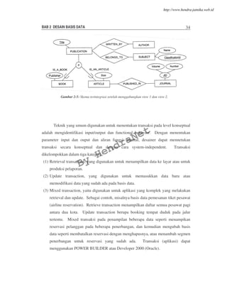 BAB 2 DESAIN BASIS DATA 34
Teknik yang umum digunakan untuk menentukan transaksi pada level konseptual
adalah mengidentifikasi input/output dan functional behavior. Dengan menentukan
parameter input dan ouput dan aliran fungsi internal, desainer dapat mennetukan
transaksi secara konseptual dan dengan cara system-independent. Transaksi
dikelompokkan dalam tiga kategori :
(1) Retrieval transaction, yang digunakan untuk menampilkan data ke layar atau untuk
produksi pelaporan.
(2) Update transaction, yang digunakan untuk memasukkan data baru atau
memodifikasi data yang sudah ada pada basis data.
(3) Mixed transaction, yaitu digunakan untuk aplikasi yang komplek yang melakukan
retrieval dan update. Sebagai contoh, misalnya basis data pemesanan tiket pesawat
(airline reservation). Retrieve transaction menampilkan daftar semua pesawat pagi
antara dua kota. Update transaction berupa booking tempat duduk pada jalur
tertentu. Mixed transaksi pada penampilan beberapa data seperti menampikan
reservasi pelanggan pada beberapa penerbangan, dan kemudian mengubah basis
data seperti membatalkan reservasi dengan menghapusnya, atau menambah segmen
penerbangan untuk reservasi yang sudah ada. Transaksi (aplikasi) dapat
menggunakan POWER BUILDER atau Developer 2000 (Oracle).
Gambar 2-5: Skema terintegrasi setelah menggabungkan view 1 dan view 2.
By
HendraNet
http://www.hendra-jatnika.web.id
 