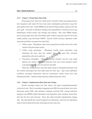 BAB 2 DESAIN BASIS DATA 38
2.3.5 Tahap 5 : Desain Basis Data Fisik
Perancangan basis data fisik adalah proses memilih struktur penyimpan khusus
dan mengakses path untuk file basis data untuk mendapatkan performansi yang baik
pada aplikasi basis data. Setiap DBMS menawarkan berbagai pilihan organisasi file dan
akses path. Termasuk di dalamnya berbagai tipe pengindeksan, clustering record yang
berhubungan melalui pointer dan berbagai tipe hashing. Bila suatu DBMS dipilih,
proses perancangan basis data fisik dibatasi pada struktur yang tepat utuk file basis data
melalui pilihan yang ditawarkan DBMS. Kriteria berikut biasanya digunakan untuk
menuntun pemilihan rancangan basis data fisik :
1. Waktu respon : Merupakan waktu antara pengiriman transaksi basis data untuk
eksekusi dan penerimaan respon.
2. Utilitas ruang penyimpan : Merupakan jumlah ruang penyimpan yang
digunakan file basis data dan struktur akses path pada disk, termasuk
pengindeksan dan akses path lain.
3. Transaction throughput : Merupakan jumlah transaksi rata-rata yang dapat
diproses per metnin, merupakan parameter kritis dari sistem transaksi seperti
yang digunakan pada reservasi pesawat atau bank.
Hasil dari rancangan basis data fisik dalam tahap ini merupakan ketentuan awal
dari struktur penyimpan dan akses path untuk file basis data. Juga selalu diperlukan
modifikasi rancangan berdasarkan observasi performansi setelah sistem basis data
diimplementasikan. Aktifitas tahap berikutnya adalah tuning basis data.
2.3.6 Tahap 6 : Implementasi Basis Data dan Tuning
Setelah rancangan logika dan fisik selesai, kita dapat mengimplementasikan
sistem basis data. Hal ini merupakan tanggung jawab DBA bersama desainer basis data.
Pernyataan dalam DDL (data definition language) termasuk SDL (storage definition
language) dari DBMS terpilih dikompilasi dan digunakan untuk membuat skema basis
data dan file basis data (kosong). Basis data dapat kemudian dipopulasikan dengan
data. Jika data diubah dari sistem komputerisasi sebelumnya, rutin konversi diperlukan
untuk format kembali data untuk menyimpan ke basis data baru.
By
HendraNet
http://www.hendra-jatnika.web.id
 