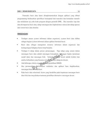 BAB 2 DESAIN BASIS DATA 39
Transaksi basis data harus diimplementasikan dengan aplikasi yang dibuat
programming berdasarkan spesifikasi konseptual dari transaksi dan kemudian menulis
dan melakukan uji coba kode porgram dengan perintah DML. Jika transaksi siap dan
data disimpan ke basis data, tahap rancangan dan implementasi selesai dan tahap operasi
dari sistem basis data dimulai.
RINGKASAN:
• Terdapat aturan system informasi dalam organisasi, system basis data dilihat
sebagai bagian system informasi dalam aplikasi berskala besar.
• Basis data sebagai manajemen resourse informasi dalam organisasi dan
kelangsungan hidupnya harus tetap berjalan.
• Terdapat 6 tahap dalam proses perancangan. Tiga tahap yang umum dalam
rancangan basis data adalah rancangan konseptual, rancangan logika (pemetaan
model data) dan rancangan fisik. Sedangkan tahap inisial adalah koleksi dan
analisa kebutuhan yang biasanya termasuk dalam tahap pra desain.
• Ada beberapa criteria organisasi dalam pemilihan DBMS
• Jika permasalahan performansi terdeteksi dan aplikasi baru diaplikasikan,
rancangan harus dimodifikasi
• Pada basis data relasional, factor yang berakibat pada keputusan rancangan basis
data fisik dan mnyediakan tuntunan pemilihan alternative rancangan desain
By
HendraNet
http://www.hendra-jatnika.web.id
 