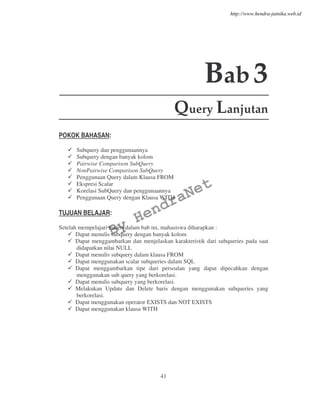41
Bab3
Query Lanjutan
POKOK BAHASAN:
Subquery dan penggunaannya
Subquery dengan banyak kolom
Pairwise Comparison SubQuery
NonPairwise Comparison SubQuery
Penggunaan Query dalam Klausa FROM
Ekspresi Scalar
Korelasi SubQuery dan penggunaannya
Penggunaan Query dengan Klausa WITH
TUJUAN BELAJAR:
Setelah mempelajari materi dalam bab ini, mahasiswa diharapkan :
Dapat menulis subquery dengan banyak kolom
Dapat menggambarkan dan menjelaskan karakteristik dari subqueries pada saat
didapatkan nilai NULL
Dapat menulis subquery dalam klausa FROM
Dapat menggunakan scalar subqueries dalam SQL
Dapat menggambarkan tipe dari persoalan yang dapat dipecahkan dengan
menggunakan sub query yang berkorelasi.
Dapat menulis subquery yang berkorelasi.
Melakukan Update dan Delete baris dengan menggunakan subqueries yang
berkorelasi.
Dapat menggunakan operator EXISTS dan NOT EXISTS
Dapat menggunakan klausa WITH
By
HendraNet
http://www.hendra-jatnika.web.id
 