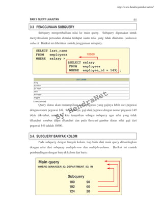 BAB 3 QUERY LANJUTAN 44
3.3 PENGGUNAAN SUBQUERY
Subquery mengembalikan nilai ke main query. Subquery digunakan untuk
menyelesaikan persoalan dimana terdapat suatu nilai yang tidak diketahui (unknown
values). Berikut ini diberikan contoh penggunaan subquery.
Query diatas akan menampilkan nama pegawai yang gajinya lebih dari pegawai
dengan nomer pegawai 149. Sebelumnya, gaji dari pegawai dengan nomer pegawai 149
tidak diketahui, untuk itu kita tempatkan sebagai subquery agar nilai yang tidak
diketahui tersebut dapat diketahui dan pada ilustrasi gambar diatas nilai gaji dari
pegawai 149 adalah 10500.
3.4. SUBQUERY BANYAK KOLOM
Pada subquery dengan banyak kolom, tiap baris dari main query dibandingkan
dengan nilai dari subquery multiple-row dan multiple-column. Berikut ini contoh
pembandingan dengan banyak kolom dan baris :
SELECT last_name
FROM employees
WHERE salary >
(SELECT salary
FROM employees
WHERE employee_id = 149) ;
1050010500
Main query
WHERE (MANAGER_ID, DEPARTMENT_ID) IN
Subquery
100 90
102 60
124 50
By
HendraNet
http://www.hendra-jatnika.web.id
 