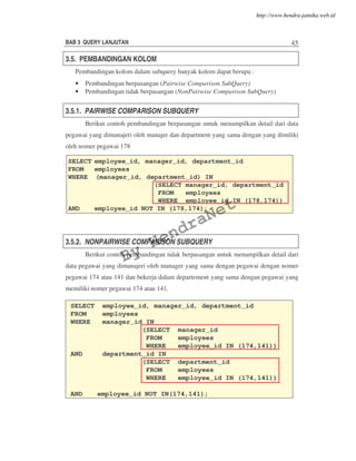 BAB 3 QUERY LANJUTAN 45
3.5. PEMBANDINGAN KOLOM
Pembandingan kolom dalam subquery banyak kolom dapat berupa :
• Pembandingan berpasangan (Pairwise Comparison SubQuery)
• Pembandingan tidak berpasangan (NonPairwise Comparison SubQuery)
3.5.1. PAIRWISE COMPARISON SUBQUERY
Berikut contoh pembandingan berpasangan untuk menampilkan detail dari data
pegawai yang dimanajeri oleh manajer dan department yang sama dengan yang dimiliki
oleh nomer pegawai 178
3.5.2. NONPAIRWISE COMPARISON SUBQUERY
Berikut contoh pembandingan tidak berpasangan untuk menampilkan detail dari
data pegawai yang dimanajeri oleh manager yang sama dengan pegawai dengan nomer
pegawai 174 atau 141 dan bekerja dalam departement yang sama dengan pegawai yang
memiliki nomer pegawai 174 atau 141.
SELECT employee_id, manager_id, department_id
FROM employees
WHERE (manager_id, department_id) IN
(SELECT manager_id, department_id
FROM employees
WHERE employee_id IN (178,174))
AND employee_id NOT IN (178,174);
SELECT employee_id, manager_id, department_id
FROM employees
WHERE manager_id IN
(SELECT manager_id
FROM employees
WHERE employee_id IN (174,141))
AND department_id IN
(SELECT department_id
FROM employees
WHERE employee_id IN (174,141))
AND employee_id NOT IN(174,141);
By
HendraNet
http://www.hendra-jatnika.web.id
 