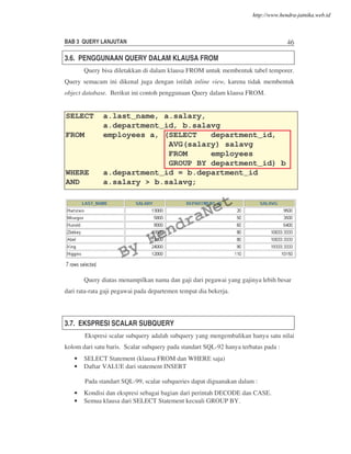 BAB 3 QUERY LANJUTAN 46
3.6. PENGGUNAAN QUERY DALAM KLAUSA FROM
Query bisa diletakkan di dalam klausa FROM untuk membentuk tabel temporer.
Query semacam ini dikenal juga dengan istilah inline view, karena tidak membentuk
object database. Berikut ini contoh penggunaan Query dalam klausa FROM.
Query diatas menampilkan nama dan gaji dari pegawai yang gajinya lebih besar
dari rata-rata gaji pegawai pada departemen tempat dia bekerja.
3.7. EKSPRESI SCALAR SUBQUERY
Ekspresi scalar subquery adalah subquery yang mengembalikan hanya satu nilai
kolom dari satu baris. Scalar subquery pada standart SQL-92 hanya terbatas pada :
• SELECT Statement (klausa FROM dan WHERE saja)
• Daftar VALUE dari statement INSERT
Pada standart SQL-99, scalar subqueries dapat diguanakan dalam :
• Kondisi dan ekspresi sebagai bagian dari perintah DECODE dan CASE.
• Semua klausa dari SELECT Statement kecuali GROUP BY.
SELECT a.last_name, a.salary,
a.department_id, b.salavg
FROM employees a, (SELECT department_id,
AVG(salary) salavg
FROM employees
GROUP BY department_id) b
WHERE a.department_id = b.department_id
AND a.salary > b.salavg;
By
HendraNet
http://www.hendra-jatnika.web.id
 