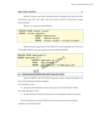BAB 3 QUERY LANJUTAN 50
Korelasi Subquery juga dapat digunakan untuk menghapus baris pada satu table
berdasarkan pada baris dari table yang lain, korelasi seperti itu dinamakan dengan
Korelasi Delete.
Berikut cara penulisan Korelasi Delete :
Berikut contoh penggunaan Korelasi DELETE untuk menghapus baris-baris dari
tabel EMPLOYEES yang juga terdapat pada tabel EMP_HISTORY.
3.9. PENGGUNAAN OPERATOR EXIST DAN NOT EXIST
Operator EXISTS dan NOT EXIST digunakan untuk menguji keberadaan dari
baris dalam himpunan hasil dari subquery.
Jika ditemukan, maka :
• pencarian tidak dilanjutkan dalam inner query dan kondisi ditandai TRUE.
Jika tidak ditemukan, maka :
• Kondisi ditandai FALSE dan kondisi pencarian dilanjutkan dalam inner query.
Berikut penggunaan operator EXISTS untuk mencari pegawai yang memiliki
sedikitnya satu orang bawahan.
DELETE FROM table1 alias1
WHERE column operator
(SELECT expression
FROM table2 alias2
WHERE alias1.column = alias2.column);
DELETE FROM employees E
WHERE employee_id =
(SELECT employee_id
FROM emp_history
WHERE employee_id = E.employee_id);
By
HendraNet
http://www.hendra-jatnika.web.id
 