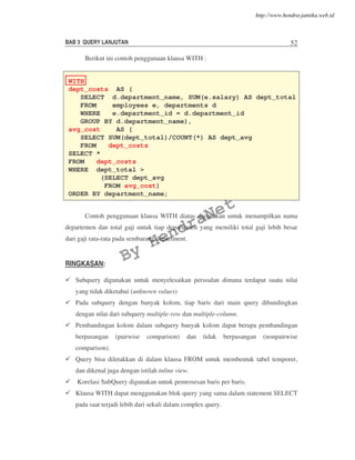 BAB 3 QUERY LANJUTAN 52
Berikut ini contoh penggunaan klausa WITH :
Contoh penggunaan klausa WITH diatas digunakan untuk menampilkan nama
departemen dan total gaji untuk tiap departemen yang memiliki total gaji lebih besar
dari gaji rata-rata pada sembarang department.
RINGKASAN:
Subquery digunakan untuk menyelesaikan persoalan dimana terdapat suatu nilai
yang tidak diketahui (unknown values)
Pada subquery dengan banyak kolom, tiap baris dari main query dibandingkan
dengan nilai dari subquery multiple-row dan multiple-column.
Pembandingan kolom dalam subquery banyak kolom dapat berupa pembandingan
berpasangan (pairwise comparison) dan tidak berpasangan (nonpairwise
comparison).
Query bisa diletakkan di dalam klausa FROM untuk membentuk tabel temporer,
dan dikenal juga dengan istilah inline view.
Korelasi SubQuery digunakan untuk pemrosesan baris per baris.
Klausa WITH dapat menggunakan blok query yang sama dalam statement SELECT
pada saat terjadi lebih dari sekali dalam complex query.
WITH
dept_costs AS (
SELECT d.department_name, SUM(e.salary) AS dept_total
FROM employees e, departments d
WHERE e.department_id = d.department_id
GROUP BY d.department_name),
avg_cost AS (
SELECT SUM(dept_total)/COUNT(*) AS dept_avg
FROM dept_costs)
SELECT *
FROM dept_costs
WHERE dept_total >
(SELECT dept_avg
FROM avg_cost)
ORDER BY department_name;
By
HendraNet
http://www.hendra-jatnika.web.id
 