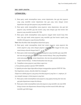 BAB 3 QUERY LANJUTAN 53
LATIHAN SOAL :
1) Buat query untuk menampilkan nama, nomer departemen, dan gaji dari pegawai
yang yang memiliki nomer departemen dan gaji yang sama dengan nomer
departemen dan gaji dari pegawai yang memiliki komisi.
2) Buat query untuk menampilkan nama pegawai, nama departemen, dan gaji dari
pegawai yang memiliki gaji dan komisi yang sama dengan gaji dan komisi dari
pegawai yang memiliki location ID 1700.
3) Buat query untuk menampilkan nama pegawai, tanggal mulai masuk kerja (hire
date), dan gaji untuk semua pegawai yang memiliki gaji dan komisi seperti yang
dimiliki oleh pegawai yang bernama Kochhar.
Note: Data Kochhar tidak ditampilkan dalam hasil query.
4) Buat query untuk menampilkan detail dari nomer pegawai, nama pegawai dan
nomer pegawai yang sama dengan pegawai yang bertempat tinggal di kota yang
nama kotanya diawali dengan huruf T.
5) Buat query untuk menampilkan data semua pegawai yang memiliki gaji yang lebih
dari rata-rata gaji pada departemen tempat mereka bekerja. Data yang ditampilkan
yaitu nama pegawai, gaji, nomer departemen, dan rata-rata gaji pada departemen
tempat mereka bekerja. Urutkan berdasarkan rata-rata gaji.
6) Tampilkan semua pegawai yang bukan supervisor
a. Cara pertama gunakan operator NOT EXISTS.
b. Apakah persoalan dapat dipecahkan dengan menggunakan operator NOT IN? Jika
bisa bagaimana caranya, dan jika tidak bisa mengapa ?
(Supervisor adalah pegawai yang punya bawahan pegawai yang lain => employee_id
nya menjadi manager_id dari pegawai yang lain)
7) Buat query untuk menampilkan nama pegawai yang gajinya kurang dari rata-rata
gaji pada departemen tempat dia bekerja.
8) Buat query untuk menampilkan nama dari pegawai yang memiliki satu atau lebih
kolega (teman satu departemen) dimana kolega tersebut masuk lebih akhir tapi
memiliki gaji lebih tinggi.
By
HendraNet
http://www.hendra-jatnika.web.id
 