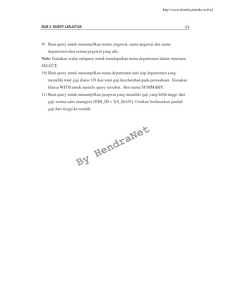 BAB 3 QUERY LANJUTAN 54
9) Buat query untuk menampilkan nomer pegawai, nama pegawai dan nama
departemen dari semua pegawai yang ada.
Note: Gunakan scalar subquery untuk mendapatkan nama departemen dalam statemen
SELECT.
10) Buat query untuk menampilkan nama departemen dari tiap departemen yang
memiliki total gaji diatas 1/8 dari total gaji keseluruhan pada perusahaan. Gunakan
klausa WITH untuk menulis query tersebut. Beri nama SUMMARY.
11) Buat query untuk menampilkan peagwai yang memiliki gaji yang lebih tinggi dari
gaji semua sales managers (JOB_ID = 'SA_MAN'). Urutkan berdasarkan jumlah
gaji dari tinggi ke rendah.
By
HendraNet
http://www.hendra-jatnika.web.id
 
