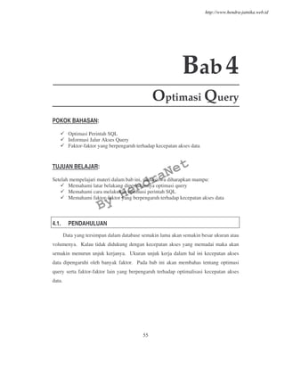 55
Bab4
Optimasi Query
POKOK BAHASAN:
Optimasi Perintah SQL
Informasi Jalur Akses Query
Faktor-faktor yang berpengaruh terhadap kecepatan akses data
TUJUAN BELAJAR:
Setelah mempelajari materi dalam bab ini, mahasiswa diharapkan mampu:
Memahami latar belakang diperlukannya optimasi query
Memahami cara melakukan optimasi perintah SQL
Memahami faktor-faktor yang berpengaruh terhadap kecepatan akses data
4.1. PENDAHULUAN
Data yang tersimpan dalam database semakin lama akan semakin besar ukuran atau
volumenya. Kalau tidak didukung dengan kecepatan akses yang memadai maka akan
semakin menurun unjuk kerjanya. Ukuran unjuk kerja dalam hal ini kecepatan akses
data dipengaruhi oleh banyak faktor. Pada bab ini akan membahas tentang optimasi
query serta faktor-faktor lain yang berpengaruh terhadap optimalisasi kecepatan akses
data.
By
HendraNet
http://www.hendra-jatnika.web.id
 