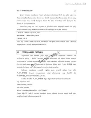 BAB 4 OPTIMASI QUERY 57
Query ini akan melakukan “scan” terhadap sedikit data block jika tabel karyawan
diatas diurutkan berdasarkan kolom id. Untuk mengurutkan berdasarkan kolom yang
berbeda-beda maka tabel disimpan dalam flat file, kemudian tabel diekspor dan
diurutkan sesuai kebutuhan.
Alternatif yang lain, bisa digunakan perintah untuk membuat tabel lain yang
memiliki urutan yang berbeda dari tabel asal, seperti perintah SQL berikut :
CREATE TABLE karyawan_urut
AS SELECT * FROM karyawan
ORDER BY id;
Pada SQL diatas, tabel karyawan_urut berisi data yang sama dengan tabel karyawan
hanya datanya terurut berdasarkan kolom id.
4.3. PERENCANAAN EKSEKUSI
Bagaimana cara melihat jalur akses yang akan digunakan database saat
melakukan query ? Pada Database Oracle, informasi ini dapat dilihat dengan
menggunakan perintah explain plan, yang akan memberi informasi tentang rencana
eksekusi dari suatu query. Informasi ini disimpan dalam tabel PLAN_TABLE yang
terdapat di schema user yang mengeksekusi perintah tersebut.
Sebelum melakukan perintah explain plan, terlebih dahulu buat table
PLAN_TABLE dengan menggunakan script utlxplan.sql yang diambil dari
%ORACLE_HOME%RDBMSADMIN.
Setelah itu table PLAN_TABLE dapat digunakan seperti contoh berikut :
SQL> explain plan
Set statement_id=’test1’
Into plan_table for
Select * from karyawan where gaji=2000000;
Dalam PLAN_TABLE rencana eksekusi diatas dikenal dengan nama test1 yang
terdefinisi pada kolom statement_id.
By
HendraNet
http://www.hendra-jatnika.web.id
 