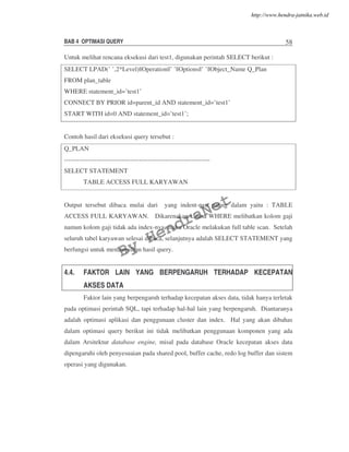 BAB 4 OPTIMASI QUERY 58
Untuk melihat rencana eksekusi dari test1, digunakan perintah SELECT berikut :
SELECT LPAD(’ ’,2*Level)||Operation||’ ’||Options||’ ’||Object_Name Q_Plan
FROM plan_table
WHERE statement_id=’test1’
CONNECT BY PRIOR id=parent_id AND statement_id=’test1’
START WITH id=0 AND statement_id=’test1’;
Contoh hasil dari eksekusi query tersebut :
Q_PLAN
--------------------------------------------------------------------
SELECT STATEMENT
TABLE ACCESS FULL KARYAWAN
Output tersebut dibaca mulai dari yang indent-nya paling dalam yaitu : TABLE
ACCESS FULL KARYAWAN. Dikarenakan klausa WHERE melibatkan kolom gaji
namun kolom gaji tidak ada index-nya, maka Oracle melakukan full table scan. Setelah
seluruh tabel karyawan selesai dibaca, selanjutnya adalah SELECT STATEMENT yang
berfungsi untuk menampilkan hasil query.
4.4. FAKTOR LAIN YANG BERPENGARUH TERHADAP KECEPATAN
AKSES DATA
Faktor lain yang berpengaruh terhadap kecepatan akses data, tidak hanya terletak
pada optimasi perintah SQL, tapi terhadap hal-hal lain yang berpengaruh. Diantaranya
adalah optimasi aplikasi dan penggunaan cluster dan index. Hal yang akan dibahas
dalam optimasi query berikut ini tidak melibatkan penggunaan komponen yang ada
dalam Arsitektur database engine, misal pada database Oracle kecepatan akses data
dipengaruhi oleh penyesuaian pada shared pool, buffer cache, redo log buffer dan sistem
operasi yang digunakan.
By
HendraNet
http://www.hendra-jatnika.web.id
 