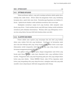 BAB 4 OPTIMASI QUERY 59
4.4.1. OPTIMASI APLIKASI
Dalam pembuatan aplikasi, yang perlu mendapat perhatian adalah apakah akses
terhadap data sudah efisien. Efisien dalam hal penggunaan obyek yang mendukung
kecepatan akses, seperti index atau cluster. Kemudian juga bagaimana cara database di-
desain. Apakah desain database sudah melakukan normalisasi data secara tepat.
Kadangkala normalisasi sampai level yang kesekian, tidak menjamin suatu
desain yang efisien. Untuk membuat desain yang lebih tepat, kadang setelah melakukan
normalisasi perlu dilakukan denormalisasi. Misalnya tabel yang hubungannya one-to-
one dan sering diakses bersama lebih baik disatukan dalam satu tabel.
4.4.2. CLUSTER DAN INDEX
Cluster adalah suatu segment yang menyimpan data dari tabel yang berbeda
dalam suatu struktur fisik disk yang berdekatan. Konfigurasi ini bermanfaat untuk
akses data dari beberapa tabel yang sering di-query. Penggunaan cluster secara tepat
dilaksanakan setelah menganalisa tabel-tabel mana saja yang sering di-query secara
bersamaan menggunaan perintah SQL join.
Jika aplikasi sering melakukan query dengan menggunakan suatu kolom yang
berada pada klausa WHERE, maka harus digunakan index yang melibatkan kolom
tersebut. Penggunaan index yang tepat bergantung pada jenis nilai yang terdapat dalam
kolom yang akan diindex. Dalam RDBMS Oracle, index B-Tree digunakan untuk
kolom yang mengandung nilai yang cukup bervariasi, sedangkan untuk nilai yang tidak
memiliki variasi cukup banyak, lebih baik menggunakan index bitmap.
By
HendraNet
http://www.hendra-jatnika.web.id
 
