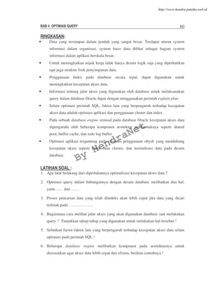 BAB 4 OPTIMASI QUERY 60
RINGKASAN:
• Data yang tersimpan dalam jumlah yang sangat besar, Terdapat aturan system
informasi dalam organisasi, system basis data dilihat sebagai bagian system
informasi dalam aplikasi berskala besar.
• Untuk meningkatkan unjuk kerja tidak hanya desain logik saja yang diperhatikan
tapi juga struktur fisik penyimpanan data.
• Penggunaan Index pada database secara tepat, dapat digunakan untuk
meningkatkan kecepatan akses data.
• Informasi tentang jalur akses yang digunakan oleh database untuk melaksanakan
query dalam database Oracle dapat dengan menggunakan perintah explain plan.
• Selain optimasi perintah SQL, faktor lain yang berpengaruh terhadap kecepatan
akses data adalah optimasi aplikasi dan penggunaan cluster dan index.
• Pada sebuah database engine semisal pada database Oracle kecepatan akses data
dipengaruhi oleh beberapa komponen arsitektur pembentuknya seperti shared
pool, buffer cache, dan redo log buffer.
• Optimasi aplikasi tergantung pada efisiensi penggunaan obyek yang mendukung
kecepatan akses seperti index atau cluster, dan normalisasi data pada desain
database.
LATIHAN SOAL :
1. Apa latar belakang dari diperlukannya optimalisasi kecepatan akses data ?
2. Optimasi query dalam hubungannya dengan desain database melibatkan dua hal,
yaitu ….. dan ……
3. Proses pencarian data yang telah diindeks akan lebih cepat jika data yang dicari
terletak pada ………………
4. Bagaimana cara melihat jalur akses yang akan digunakan database saat melakukan
query ? Tunjukkan tahap-tahap yang digunakan untuk melakukan hal tersebut !
5. Sebutkan factor-faktor lain yang berpengaruh terhadap kecepatan akses data selain
optimasi pada perintah SQL !
6. Beberapa database engine melibatkan komponen pada arsitekturnya untuk
disesuaikan agar akses data lebih cepat dan efisien, berikan contohnya !
By
HendraNet
http://www.hendra-jatnika.web.id
 