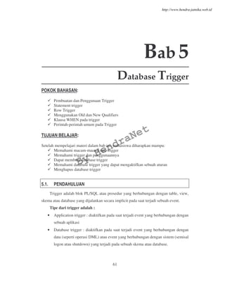 61
Bab5
Database Trigger
POKOK BAHASAN:
Pembuatan dan Penggunaan Trigger
Statement trigger
Row Trigger
Menggunakan Old dan New Qualifiers
Klausa WHEN pada trigger
Perintah-perintah umum pada Trigger
TUJUAN BELAJAR:
Setelah mempelajari materi dalam bab ini, mahasiswa diharapkan mampu:
Memahami macam-macam tipe trigger
Memahami trigger dan penggunaannya
Dapat membuat database trigger
Memahami database trigger yang dapat mengaktifkan sebuah aturan
Menghapus database trigger
5.1. PENDAHULUAN
Trigger adalah blok PL/SQL atau prosedur yang berhubungan dengan table, view,
skema atau database yang dijalankan secara implicit pada saat terjadi sebuah event.
Tipe dari trigger adalah :
• Application trigger : diaktifkan pada saat terjadi event yang berhubungan dengan
sebuah aplikasi
• Database trigger : diaktifkan pada saat terjadi event yang berhubungan dengan
data (seperti operasi DML) atau event yang berhubungan dengan sistem (semisal
logon atau shutdown) yang terjadi pada sebuah skema atau database.
By
HendraNet
http://www.hendra-jatnika.web.id
 