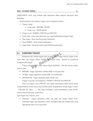 BAB 5 DATABASE TRIGGER 63
EMPLOYEES. Nilai yang terletak pada jangkauan diluar kategori pekerjaan akan
diabaikan.
Sintak penulisan dari database trigger, berisi komponen berikut :
1. Trigger timing :
a. Untuk tabel : BEFORE, AFTER
b. Untuk view : INSTEAD OF
2. Trigger event : INSERT, UPDATE atau DELETE
3. Nama tabel : yaitu nama tabel atau view yang berhubungan dengan trigger
4. Tipe trigger : Baris atau Pernyataan (statement)
5. klausa WHEN : untuk kondisi pembatasan
6. trigger body : bagian prosedur yang dituliskan pada trigger
5.3. KOMPONEN TRIGGER
Komponen dari sebuah trigger ada 6 (enam), yaitu : trigger timing, trigger event,
nama tabel, tipe trigger, klausa WHEN, dan trigger body. Berikut ini penjelasan
komponen dari trigger.
Trigger timing adalah waktu kapan trigger diaktifkan. Ada tiga macam trigger
timing, yaitu :
• BEFORE : trigger dijalankan sebelum DML event pada tabel
• AFTER : trigger dijalankan setelah DML event pada tabel
• INSTEAD OF : trigger dijalankan pada sebuah view.
Trigger event ada 3 kemungkinan : INSERT, UPDATE atau DELETE.
Pada saat trigger event UPDATE, kita dapat memasukkan daftar kolom untuk
mengidentifikasi kolom mana yang berubah untuk mengaktifkan sebuah trigger (contoh
: UPDATE OF salary ... ). Jika tidak ditentukan, maka perubahannya akan berlaku
untuk semua kolom pada semua baris.
Tipe trigger ada 2 macam, yaitu :
• Statement : trigger dijalankan sekali saja pada saat terjadi sebuah event.
Statement trigger juga dijalankan sekali, meskipun tidak ada satupun baris yang
dipengaruhi oleh event yang terjadi.
By
HendraNet
http://www.hendra-jatnika.web.id
 