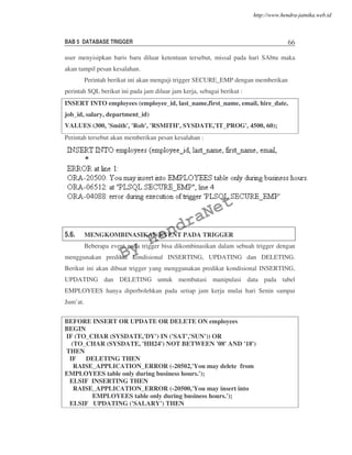 BAB 5 DATABASE TRIGGER 66
user menyisipkan baris baru diluar ketentuan tersebut, missal pada hari SAbtu maka
akan tampil pesan kesalahan.
Perintah berikut ini akan menguji trigger SECURE_EMP dengan memberikan
perintah SQL berikut ini pada jam diluar jam kerja, sebagai berikut :
INSERT INTO employees (employee_id, last_name,first_name, email, hire_date,
job_id, salary, department_id)
VALUES (300, 'Smith', 'Rob', 'RSMITH', SYSDATE,'IT_PROG', 4500, 60);
Perintah tersebut akan memberikan pesan kesalahan :
5.6. MENGKOMBINASIKAN EVENT PADA TRIGGER
Beberapa event pada trigger bisa dikombinasikan dalam sebuah trigger dengan
menggunakan predikat kondisional INSERTING, UPDATING dan DELETING.
Berikut ini akan dibuat trigger yang menggunakan predikat kondisional INSERTING,
UPDATING dan DELETING untuk membatasi manipulasi data pada tabel
EMPLOYEES hanya diperbolehkan pada setiap jam kerja mulai hari Senin sampai
Jum’at.
BEFORE INSERT OR UPDATE OR DELETE ON employees
BEGIN
IF (TO_CHAR (SYSDATE,'DY') IN ('SAT','SUN')) OR
(TO_CHAR (SYSDATE, 'HH24') NOT BETWEEN '08' AND '18')
THEN
IF DELETING THEN
RAISE_APPLICATION_ERROR (-20502,'You may delete from
EMPLOYEES table only during business hours.');
ELSIF INSERTING THEN
RAISE_APPLICATION_ERROR (-20500,'You may insert into
EMPLOYEES table only during business hours.');
ELSIF UPDATING ('SALARY') THEN
By
HendraNet
http://www.hendra-jatnika.web.id
 