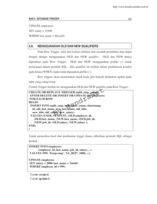 BAB 5 DATABASE TRIGGER 68
UPDATE employees
SET salary = 15500
WHERE last_name = 'Russell';
5.8. MENGGUNAKAN OLD DAN NEW QUALIFIERS
Pada Row Trigger, nilai dari kolom sebelum dan sesudah perubahan data dapat
dirujuk dengan menggunakan OLD dan NEW qualifier. OLD dan NEW hanya
digunakan pada Row Trigger. OLD dan NEW menggunakan prefiks (:) untuk
pernyataan dalam perintah SQL. Jika qualifier ini terlibat dalam pembatasan kondisi
pada klausa WHEN, maka tidak digunakan prefiks (:).
Row triggers akan menurunkan unjuk kerja jika banyak dilakukan update pada
table yang cukup besar.
Contoh Trigger berikut ini menggunakan OLD dan NEW qualifier pada Row Trigger :
CREATE OR REPLACE TRIGGER audit_emp_values
AFTER DELETE OR INSERT OR UPDATE ON employees
FOR EACH ROW
BEGIN
INSERT INTO audit_emp_table (user_name, timestamp,
id, old_last_name, new_last_name, old_title,
new_title, old_salary, new_salary)
VALUES (USER, SYSDATE, :OLD.employee_id,
:OLD.last_name, :NEW.last_name, :OLD.job_id,
:NEW.job_id, :OLD.salary, :NEW.salary );
END;
/
Untuk memeriksa hasil dari pembuatan trigger diatas, diberikan perintah SQL sebagai
berikut :
INSERT INTO employees
(employee_id, last_name, job_id, salary, ...)
VALUES (999, 'Temp emp', 'SA_REP', 1000, ...);
UPDATE employees
SET salary = 2000, last_name = 'Smith'
WHERE employee_id = 999;
By
HendraNet
http://www.hendra-jatnika.web.id
 