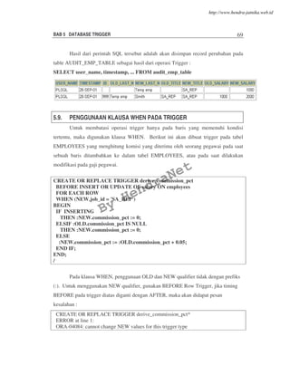 BAB 5 DATABASE TRIGGER 69
Hasil dari perintah SQL tersebut adalah akan disimpan record perubahan pada
table AUDIT_EMP_TABLE sebagai hasil dari operasi Trigger :
SELECT user_name, timestamp, ... FROM audit_emp_table
5.9. PENGGUNAAN KLAUSA WHEN PADA TRIGGER
Untuk membatasi operasi trigger hanya pada baris yang memenuhi kondisi
tertentu, maka digunakan klausa WHEN. Berikut ini akan dibuat trigger pada tabel
EMPLOYEES yang menghitung komisi yang diterima oleh seorang pegawai pada saat
sebuah baris ditambahkan ke dalam tabel EMPLOYEES, atau pada saat dilakukan
modifikasi pada gaji pegawai.
CREATE OR REPLACE TRIGGER derive_commission_pct
BEFORE INSERT OR UPDATE OF salary ON employees
FOR EACH ROW
WHEN (NEW.job_id = 'SA_REP')
BEGIN
IF INSERTING
THEN :NEW.commission_pct := 0;
ELSIF :OLD.commission_pct IS NULL
THEN :NEW.commission_pct := 0;
ELSE
:NEW.commission_pct := :OLD.commission_pct + 0.05;
END IF;
END;
/
Pada klausa WHEN, penggunaan OLD dan NEW qualifier tidak dengan prefiks
(:). Untuk menggunakan NEW qualifier, gunakan BEFORE Row Trigger, jika timing
BEFORE pada trigger diatas diganti dengan AFTER, maka akan didapat pesan
kesalahan :
CREATE OR REPLACE TRIGGER derive_commission_pct*
ERROR at line 1:
ORA-04084: cannot change NEW values for this trigger type
By
HendraNet
http://www.hendra-jatnika.web.id
 