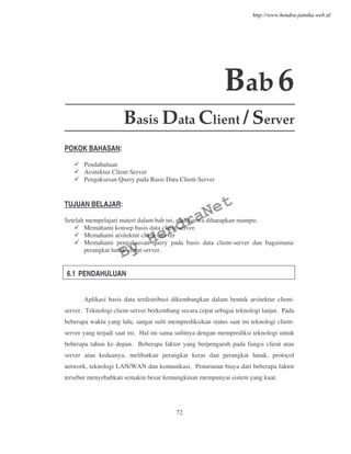 72
Bab6
Basis Data Client / Server
POKOK BAHASAN:
Pendahuluan
Arsitektur Client-Server
Pengaksesan Query pada Basis Data Client-Server
TUJUAN BELAJAR:
Setelah mempelajari materi dalam bab ini, mahasiswa diharapkan mampu:
Memahami konsep basis data client-server.
Memahami arsitektur client- server
Memahami pengaksesan query pada basis data client-server dan bagaimana
perangkat lunak client-server.
6.1 PENDAHULUAN
Aplikasi basis data terdistribusi dikembangkan dalam bentuk arsitektur client-
server. Teknologi client-server berkembang secara cepat sebagai teknologi lanjut. Pada
beberapa waktu yang lalu, sangat sulit memprediksikan status saat ini teknologi client-
server yang terjadi saat ini. Hal ini sama sulitnya dengan memprediksi teknologi untuk
beberapa tahun ke depan. Beberapa faktor yang berpengaruh pada fungsi client atau
server atau keduanya, melibatkan perangkat keras dan perangkat lunak, protocol
network, teknologi LAN/WAN dan komunikasi. Penurunan biaya dari beberapa faktor
tersebut menyebabkan semakin besar kemungkinan mempunyai sistem yang kuat.
By
HendraNet
http://www.hendra-jatnika.web.id
 