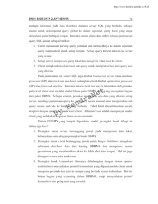 BAB 6 BASIS DATA CLIENT-SERVER 74
terdapat informasi pada data distribusi diantara server SQL yang berbeda, sebagai
modul untuk dekomposisi query global ke dalam sejumlah query local yang dapat
dieksekusi pada berbagai tempat. Interaksi antara client dan serber selama pemrosesan
query SQL adalah sebagai berikut :
1. Client melakukan parsing query pemakai dan memecahnya ke dalam sejumlah
query independent untuk setiap tempat. Setiap query terseut dikirim ke server
yang sesuai.
2. Setiap server memproses query lokal dan mengirim relasi hasil ke client.
3. Client mengkombinasikan hasil sub query untuk mempruksi hasi dari query asal
yang dikirim.
Pada pendekatan ini, server SQL juga disebut transaction server (atau database
processor (DP) atau back-end machine), sedangkan client disebut application processor
(AP) atau front-end machine. Interaksi antara client dan server ditentukan oleh pemakai
pada level client atau melalui modul khusu pada DBMS client yang merupakan bagian
dari paket DBMS. Sebagai contoh, pemakai mengetahui apa data yang dikirim setiap
server, membagi permintaan query ke sub query secara manual adan mengirimkan sub
query secara individu ke tempat yang berbeda. Tabel hasil dikombinasikan secara
eksplisit dengan query user pada level client. Alternatif lain adalah mempunyai modul
client yang melakukan kegiatan diatas secara otomatis.
Dalam DDBMS yang banyak digunakan, model perangkat lunak dibagi ke
dalam tiga level :
1. Perangkat lunak server bertanggung jawab pada manajemen data lokal,
kebanyakan sama dengan perangkat lunak DBMS
2. Perangkat lunak client bertanggung jawab untuk fungsi distribusi; mengakses
informasi distribusi data dari katalog DDBMS dan memproses semua
permintaan yang membutuhkan akses ke lebih dari satu tempat. Hal ini juga
ditangani semua antar muka user.
3. Perangkat lunak komunikasi (biasanya dihubungkan dengan sistem operasi
terdistribusi) menyediakan primitif komunikasi yang digunakanoleh client untuk
mengirim perintah dan data ke tempat yang berbeda sesuai kebutuhan. Hal ini
bukan bagian yang terpenting dalam DDBMS, tetapi menyediakan primitf
komunikasi dan pelayanan yang esensial.
By
HendraNet
http://www.hendra-jatnika.web.id
 