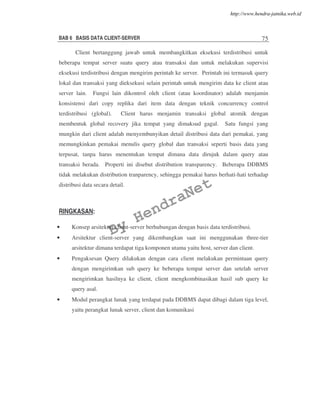 BAB 6 BASIS DATA CLIENT-SERVER 75
Client bertanggung jawab untuk membangkitkan eksekusi terdistribusi untuk
beberapa tempat server suatu query atau transaksi dan untuk melakukan supervisi
eksekusi terdistribusi dengan mengirim perintah ke server. Perintah ini termasuk query
lokal dan transaksi yang dieksekusi selain perintah untuk mengirim data ke client atau
server lain. Fungsi lain dikontrol oleh client (atau koordinator) adalah menjamin
konsistensi dari copy replika dari item data dengan teknik concurrency control
terdistribusi (global). Client harus menjamin transaksi global atomik dengan
membentuk global recovery jika tempat yang dimaksud gagal. Satu fungsi yang
mungkin dari client adalah menyembunyikan detail distribusi data dari pemakai, yang
memungkinkan pemakai menulis query global dan transaksi seperti basis data yang
terpusat, tanpa harus menentukan tempat dimana data dirujuk dalam query atau
transaksi berada. Properti ini disebut distribution transparency. Beberapa DDBMS
tidak melakukan distribution tranparency, sehingga pemakai harus berhati-hati terhadap
distribusi data secara detail.
RINGKASAN:
• Konsep arsitektur client-server berhubungan dengan basis data terdistribusi.
• Arsitektur client-server yang dikembangkan saat ini menggunakan three-tier
arsitektur dimana terdapat tiga komponen utama yaitu host, server dan client.
• Pengaksesan Query dilakukan dengan cara client melakukan permintaan query
dengan mengirimkan sub query ke beberapa tempat server dan setelah server
mengirimkan hasilnya ke client, client mengkombinasikan hasil sub query ke
query asal.
• Modul perangkat lunak yang terdapat pada DDBMS dapat dibagi dalam tiga level,
yaitu perangkat lunak server, client dan komunikasi
By
HendraNet
http://www.hendra-jatnika.web.id
 