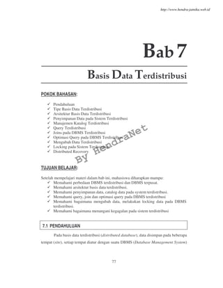77
Bab7
Basis Data Terdistribusi
POKOK BAHASAN:
Pendahuluan
Tipe Basis Data Terdistribusi
Arsitektur Basis Data Terdistribusi
Penyimpanan Data pada Sistem Terdistribusi
Manajemen Katalog Terdistribusi
Query Terdistribusi
Joins pada DBMS Terdistribusi
Optimasi Query pada DBMS Terdistribusi
Mengubah Data Terdistribusi
Locking pada Sistem Terdistribusi
Distributed Recovery
TUJUAN BELAJAR:
Setelah mempelajari materi dalam bab ini, mahasiswa diharapkan mampu:
Memahami perbedaan DBMS terdistribusi dan DBMS terpusat.
Memahami arsitektur basis data terdistribusi.
Memahami penyimpanan data, catalog data pada system terdistribusi.
Memahami query, join dan optimasi query pada DBMS terdistribusi
Memahami bagaimana mengubah data, melakukan locking data pada DBMS
terdistribusi.
Memahami bagaimana menangani kegagalan pada sistem terdistribusi
7.1 PENDAHULUAN
Pada basis data terdistribusi (distributed database), data disimpan pada beberapa
tempat (site), setiap tempat diatur dengan suatu DBMS (Database Management System)
By
HendraNet
http://www.hendra-jatnika.web.id
 