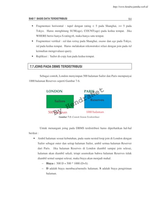 BAB 7 BASIS DATA TERDISTRIBUSI 84
• Fragmentasi horisontal : tupel dengan rating < 5 pada Shanghai, >= 5 pada
Tokyo. Harus menghitung SUM(age), COUNT(age) pada kedua tempat. Jika
WHERE berisi hanya S.rating>6, maka hanya satu tempat.
• Fragmentasi vertikal : sid dan rating pada Shanghai, sname dan age pada Tokyo,
tid pada kedua tempat. Harus melakukan rekonstruksi relasi dengan join pada tid
kemudian mengevaluasi query.
• Replikasi : Sailor di-copy kan pada kedua tempat.
7.7 JOINS PADA DBMS TERDISTRIBUSI
Sebagai contoh, London menyimpan 500 halaman Sailor dan Paris mempunyai
1000 halaman Reserves seperti Gambar 7-6.
Untuk menangani joing pada DBMS terdistribusi harus diperhatikan hal-hal
berikut :
• Ambil halaman sesuai kebutuhan, pada suatu nested loop join di London dengan
Sailor sebagai outer dan setiap halaman Sailor, ambil semua halaman Reserver
dari Paris. Jika halaman Reserves di London diambil sampai join selesai,
halaman akan diambil sekali, tetapi asumsikan bahwa halaman Reserves tidak
diambil semul sampai selesai, maka biaya akan menjadi mahal.
– Biaya : 500 D + 500 * 1000 (D+S)
– D adalah biaya membaca/menulis halaman; S adalah biaya pengiriman
halaman.
Sailors Reserves
LONDON PARIS
500 halaman 1000 halaman
Gambar 7-5: Contoh Sistem Terdistribusi
By
HendraNet
http://www.hendra-jatnika.web.id
 