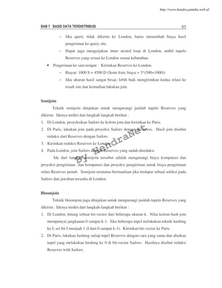 BAB 7 BASIS DATA TERDISTRIBUSI 85
– Jika query tidak dikirim ke London, harus menambah biaya hasil
pengiriman ke query site.
– Dapat juga mengerjakan inner nested loop di London, ambil tupelo
Reserves yang sesuai ke London sesuai kebutuhan.
• Pengiriman ke satu tempat : Kirimkan Reserves ke London.
– Biayat: 1000 S + 4500 D (Semi Join; biaya = 3*(500+1000))
– Jika ukuran hasil sangat besar, lebih baik mengirimkan kedua relasi ke
result site dan kemudian lakukan join.
Semijoin
Teknik semijoin ditujukan untuk mengurangi jumlah tupelo Reserves yang
dikirim. Idenya terdiri dari langkah-langkah berikut :
1. Di London, proyeksikan Sailors ke kolom join dan kirimkan ke Paris.
2. Di Paris, lakukan join pada proyeksi Sailors dengan Reserves. Hasil join disebut
reduksi dari Reserves dengan Sailors
3. Kirimkan reduksi Reserves ke London
4. Pada London, join Sailors dengan Reserves yang sudah direduksi
Ide dari langkah semijoin tersebut adalah mengurangi biaya komputasi dan
proyeksi pengiriman dan komputasi dan proyeksi pengiriman untuk biaya pengiriman
relasi Reserves penuh. Semijoin terutama bermanfaan jika terdapat sebual seleksi pada
Sailors dan jawaban tersedia di London.
Bloomjoin
Teknik bloomjoin juga ditujukan untuk mengurangi jumlah tupelo Reserves yang
dikirim. Idenya terdiri dari langkah-langkah berikut :
1. Di London, hitung sebuat bit-vector dari beberapa ukuran k. Nilai kolom hash join
mempunyai jangkauan 0 sampai k-1. Jika beberapa tupel melakukan teknik hashing
ke I, set bit I menjadi 1 (I dari 0 sampai k-1). Kirimkan bit-vector ke Paris
2. Di Paris, lakukan hashing setiap tupel Reserves dengan cara yang sama dan abaikan
tupel yang melakukan hashing ke 0 di bit-vector Sailors. Hasilnya disebut reduksi
Reserves with Sailors.
By
HendraNet
http://www.hendra-jatnika.web.id
 