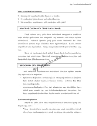 BAB 7 BASIS DATA TERDISTRIBUSI 86
3. Kirimkan bit-vector hasil reduksi Reserves ke London
4. Di London, join Sailors dengan hasil reduksi Reserves
5. Bit-vector biaya pengirimannya lebih murah, juga lebih efektif
7.8 OPTIMASI QUERY PADA DBMS TERDISTRIBUSI
Untuk optimasi query pada sistem terdistribusi, menggunakan pendekatan
biaya, misalnya pada semua plan, mengambil yang termurah, sama dengan optimasi
tersentralisasi. Perbedaan optimasi query pada sistem terdistribusi dan sistem
tersentralisasi, pertama, biaya komunikasi harus dipertimbangkan. Kedua, otonomi
tempat lokal harus diperhatikan. Ketiga, menggunakan metode join terdistribusi yang
baru.
Query site membangun daerah global, dengan daerah local menggambarkan
pemrosesan pada setiap tempat. Jika sebuah tempat dapat melakukan improvisasi pada
daerah lokal, dapat dilakukan dengan bebas.
7.9 MENGUBAH DATA TERDISTRIBUSI
Untuk melakukan pengubahan data terdistribusi, dilakukan replikasi transaksi
yang dapat dilakukan dengan cara :
• Synchronous Replication : semua copy dari relasi yang dimodifikasi (fragmen)
harus diubah sebelum modifikasi transaksi commit. Distribusi data dibuat
transparan ke pemakai.
• Asynchronous Replication : Copy dari sebuah relasi yang dimodifikasi hanya
diubah secara periodik, copy yang berbeda akan keluar dari sinkronisasi. User
harus waspada pada distribusi data. Produk saat ini mengikuti pendekatan ini.
Synchronous Replication
Terdapat dua teknik dasar untuk menjamin transaksi terlihat nilai yang sama
dengan copy, yaitu :
• Voting : transaksi harus menulis mayoritas copy untuk memodifikasi sebuah
obyek, harus membaca cukup copy untuk meyakinkan bahwa terlihat setidaknya
By
HendraNet
http://www.hendra-jatnika.web.id
 