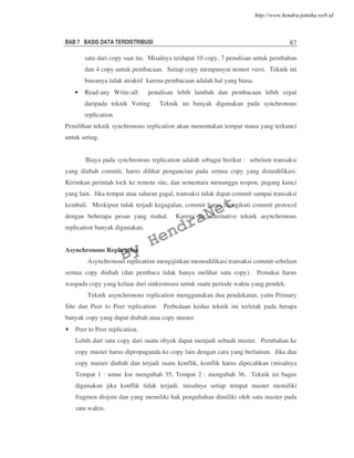 BAB 7 BASIS DATA TERDISTRIBUSI 87
satu dari copy saat itu. Misalnya terdapat 10 copy, 7 penulisan untuk perubahan
dan 4 copy untuk pembacaan. Setiap copy mempunyai nomor versi. Teknik ini
biasanya tidak atraktif karena pembacaan adalah hal yang biasa.
• Read-any Write-all: penulisan lebih lambah dan pembacaan lebih cepat
daripada teknik Voting. Teknik ini banyak digunakan pada synchronous
replication
Pemilihan teknik synchronous replication akan menentukan tempat mana yang terkunci
untuk seting.
Biaya pada synchronous replication adalah sebagai berikut : sebelum transaksi
yang diubah commit, harus dilihat penguncian pada semua copy yang dimodifikasi.
Kirimkan perintah lock ke remote site, dan sementara menunggu respon, pegang kunci
yang lain. Jika tempat atau saluran gagal, transaksi tidak dapat commit sampai transaksi
kembali. Meskipun tidak terjadi kegagalan, commit harus mengikuti commit protocol
dengan beberapa pesan yang mahal. Karena itu alternative teknik asynchronous
replication banyak digunakan.
Asynchronous Replication
Asynchronous replication mengijinkan memodifikasi transaksi commit sebelum
semua copy diubah (dan pembaca tidak hanya melihat satu copy). Pemakai harus
waspada copy yang keluar dari sinkronisasi untuk suatu periode waktu yang pendek.
Teknik asynchronous replication menggunakan dua pendekatan, yaitu Primary
Site dan Peer to Peer replication. Perbedaan kedua teknik ini terletak pada berapa
banyak copy yang dapat diubah atau copy master.
• Peer to Peer replication.
Lebih dari satu copy dari suatu obyek dapat menjadi sebuah master. Perubahan ke
copy master harus dipropaganda ke copy lain dengan cara yang berlainan. Jika dua
copy master diubah dan terjadi suatu konflik, konflik harus dipecahkan (misalnya
Tempat 1 : umur Joe mengubah 35, Tempat 2 : mengubah 36. Teknik ini bagus
digunakan jika konflik tidak terjadi, misalnya setiap tempat master memiliki
fragmen disjoin dan yang memiliki hak pengubahan dimiliki oleh satu master pada
satu waktu.
By
HendraNet
http://www.hendra-jatnika.web.id
 
