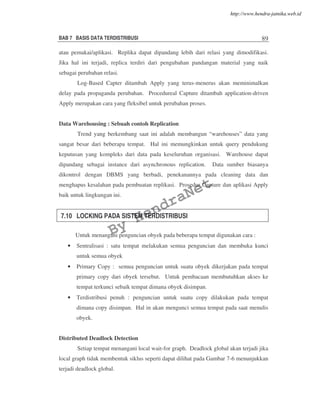 BAB 7 BASIS DATA TERDISTRIBUSI 89
atau pemakai/aplikasi. Replika dapat dipandang lebih dari relasi yang dimodifikasi.
Jika hal ini terjadi, replica terdiri dari pengubahan pandangan material yang naik
sebagai perubahan relasi.
Log-Based Capter ditambah Apply yang terus-menerus akan meminimalkan
delay pada propaganda perubahan. Procedureal Capture ditambah application-driven
Apply merupakan cara yang fleksibel untuk perubahan proses.
Data Warehousing : Sebuah contoh Replication
Trend yang berkembang saat ini adalah membangun “warehouses” data yang
sangat besar dari beberapa tempat. Hal ini memungkinkan untuk query pendukung
keputusan yang kompleks dari data pada keseluruhan organisasi. Warehouse dapat
dipandang sebagai instance dari asynchronous replication. Data sumber biasanya
dikontrol dengan DBMS yang berbadi, penekanannya pada cleaning data dan
menghapus kesalahan pada pembuatan replikasi. Prosedur Capture dan aplikasi Apply
baik untuk lingkungan ini.
7.10 LOCKING PADA SISTEM TERDISTRIBUSI
Untuk menangani penguncian obyek pada beberapa tempat digunakan cara :
• Sentralisasi : satu tempat melakukan semua penguncian dan membuka kunci
untuk semua obyek
• Primary Copy : semua penguncian untuk suatu obyek dikerjakan pada tempat
primary copy dari obyek tersebut. Untuk pembacaan membutuhkan akses ke
tempat terkunci sebaik tempat dimana obyek disimpan.
• Terdistribusi penuh : penguncian untuk suatu copy dilakukan pada tempat
dimana copy disimpan. Hal in akan mengunci semua tempat pada saat menulis
obyek.
Distributed Deadlock Detection
Setiap tempat menangani local wait-for graph. Deadlock global akan terjadi jika
local graph tidak membentuk siklus seperti dapat dilihat pada Gambar 7-6 menunjukkan
terjadi deadlock global.
By
HendraNet
http://www.hendra-jatnika.web.id
 