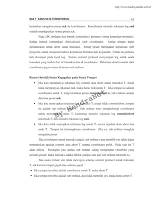 BAB 7 BASIS DATA TERDISTRIBUSI 91
kemudian mengirim pesan ack ke koordinator. Koordinator menulis rekaman log end
setelah mendapatkan semua pesan ack.
Pada 2PC terdapat dua bentuk komunikasi, pertama voting kemudian terminasi.
Kedua bentuk komunikasi diinisialisasi oleh coordinator. Setiap tempat dapat
memutuskan untuk abort suatu transaksi. Setiap pesan merupakan keputusan oleh
pengirim, untuk menjamin bahwa keputusan bertahan dari kegatalah. Untuk itu pertama
kali disimpan pada local log. Semua commit protocol menyimpan log untuk suatu
transaksi yang terdiri dari id transaksi dan id coordinator. Rekaman abort/commit oleh
coordinator juga termasi id semua sub ordinat.
Restart Setelah Suatu Kegagalan pada Suatu Tempat
• Jika kita mempunyai rekaman log commit atau abort untuk transaksi T, tetapi
tidak mempunyai rekaman end, maka harus redo/undo T. Jika tempat ini adalah
coordinator untuk T, tetap kirimkan pesan commit/abort ke sub ordinat sampai
diterima pesan ack.
• Jika kita menyiapkan rekaman log transaksi T, tetapi tidak commit/abort, tempat
ini adalah sub ordinat untuk T. Sub ordinat terus menghubungi coordinator
untuk menemukan status T, kemunian menulis rekaman log commit/abort
redo/undo T dan menulis rekaman log end.
• Jika kita tidak meyiapkan rekaman log untuk T, secara sepihak akan abort dan
undo T. Tempat ini kemungkinan coordinator. Jika ya, sub ordinat mungkin
mengirim pesan
Jika coordinator untuk transaksi gagal, sub ordinat yang memilih yes tidak dapat
memutuskan apakah commit atau abort T sampai coordinator pulih. Pada saat itu T
akan diblok. Meskipun jika semua sub ordinat saling mengetahui (melebihi yang
tersedia pesan) maka transaksi adakn diblok sampai satu dari sub ordinat memilih no.
Jika suatu remote site tidak merespon selama commit protocol untuk transaksi
T, aik karena tempat gagal atau saluran gagal :
• Jika tempat tersebut adalah coordinator untuk T, maka abort T
• Jika tempat tersebut adalah sub ordinat, dan tidak memilih yes, maka harus abort T
By
HendraNet
http://www.hendra-jatnika.web.id
 