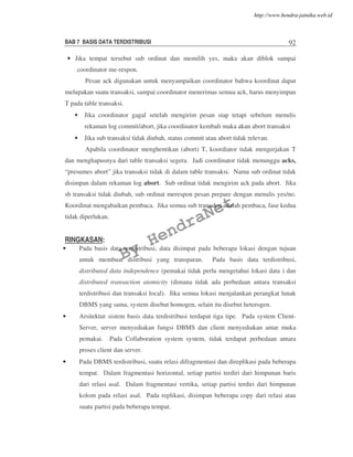 BAB 7 BASIS DATA TERDISTRIBUSI 92
• Jika tempat tersebut sub ordinat dan memilih yes, maka akan diblok sampai
coordinator me-respon.
Pesan ack digunakan untuk menyampaikan coordinator bahwa koordinat dapat
melupakan suatu transaksi, sampai coordinator menerimas semua ack, harus menyimpan
T pada table transaksi.
• Jika coordinator gagal setelah mengirim pesan siap tetapi sebelum menulis
rekaman log commit/abort, jika coordinator kembali maka akan abort transaksi
• Jika sub transaksi tidak diubah, status commit atau abort tidak relevan.
Apabila coordinator menghentikan (abort) T, koordiator tidak mengerjakan T
dan menghapusnya dari table transaksi segera. Jadi coordinator tidak menunggu acks,
“presumes abort” jika transaksi tidak di dalam table transaksi. Nama sub ordinat tidak
disimpan dalam rekaman log abort. Sub ordinat tidak mengirim ack pada abort. Jika
sb transaksi tidak diubah, sub ordinat merespon pesan prepare dengan menulis yes/no.
Koordinat mengabaikan pembaca. Jika semua sub transaksi adalah pembaca, fase kedua
tidak diperlukan.
RINGKASAN:
• Pada basis data terdistribusi, data disimpat pada beberapa lokasi dengan tujuan
untuk membuat distribusi yang transparan. Pada basis data terdistribusi,
distributed data independence (pemakai tidak perlu mengetahui lokasi data ) dan
distributed transaction atomicity (dimana tidak ada perbedaan antara transaksi
terdistribusi dan transaksi local). Jika semua lokasi menjalankan perangkat lunak
DBMS yang sama, system disebut homogen, selain itu disebut heterogen.
• Arsitektur sistem basis data terdistribusi terdapat tiga tipe. Pada system Client-
Server, server menyediakan fungsi DBMS dan client menyediakan antar muka
pemakai. Pada Collaboration system system, tidak terdapat perbedaan antara
proses client dan server.
• Pada DBMS terdistribusi, suatu relasi difragmentasi dan direplikasi pada beberapa
tempat. Dalam fragmentasi horizontal, setiap partisi terdiri dari himpunan baris
dari relasi asal. Dalam fragmentasi vertika, setiap partisi terdiri dari himpunan
kolom pada relasi asal. Pada replikasi, disimpan beberapa copy dari relasi atau
suatu partisi pada beberapa tempat.
By
HendraNet
http://www.hendra-jatnika.web.id
 