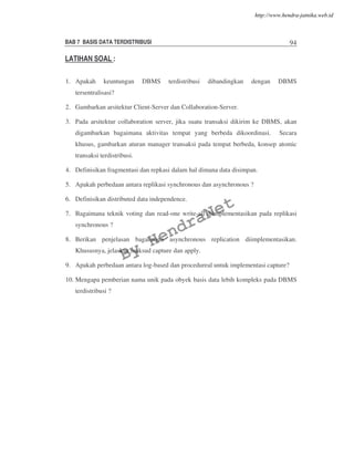 BAB 7 BASIS DATA TERDISTRIBUSI 94
LATIHAN SOAL :
1. Apakah keuntungan DBMS terdistribusi dibandingkan dengan DBMS
tersentralisasi?
2. Gambarkan arsitektur Client-Server dan Collaboration-Server.
3. Pada arsitektur collaboration server, jika suatu transaksi dikirim ke DBMS, akan
digambarkan bagaimana aktivitas tempat yang berbeda dikoordinasi. Secara
khusus, gambarkan aturan manager transaksi pada tempat berbeda, konsep atomic
transaksi terdistribusi.
4. Definisikan fragmentasi dan repkasi dalam hal dimana data disimpan.
5. Apakah perbedaan antara replikasi synchronous dan asynchronous ?
6. Definisikan distributed data independence.
7. Bagaimana teknik voting dan read-one write-all diimplementasikan pada replikasi
synchronous ?
8. Berikan penjelasan bagaimana asynchronous replication diimplementasikan.
Khususnya, jelaskan maksud capture dan apply.
9. Apakah perbedaan antara log-based dan procedureal untuk implementasi capture?
10. Mengapa pemberian nama unik pada obyek basis data lebih kompleks pada DBMS
terdistribusi ?
By
HendraNet
http://www.hendra-jatnika.web.id
 