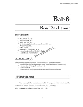 95
Bab8
Basis Data Internet
POKOK BAHASAN:
World Wide World
Pendahuluan HTML
Basis Data dan Web
Arsitektur Application Server dan Server-Side Java
Pendahuluan XML
XML : DTDs
Spesifikasi Domain pada DTDs
Melakukan Query Data XML (XML-QL)
Model Data Semi-terstruktur
TUJUAN BELAJAR:
Setelah mempelajari materi dalam bab ini, mahasiswa diharapkan mampu:
Memahami konsep world wide world dan html pada database berbasis web
Memahami arsitektur pada database web
Memahami XML
Memahami dan mengimplementasikan model data semi-terstruktur
1.1 WORLD WIDE WORLD
Web memungkinkan mengaksen suatu file dimanapun pada internat. Suatu file
diidentifikasi dengan universal resource locater (URL), contohnya :
By
HendraNet
http://www.hendra-jatnika.web.id
 